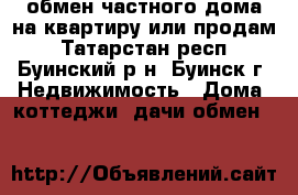 обмен частного дома на квартиру или продам - Татарстан респ., Буинский р-н, Буинск г. Недвижимость » Дома, коттеджи, дачи обмен   